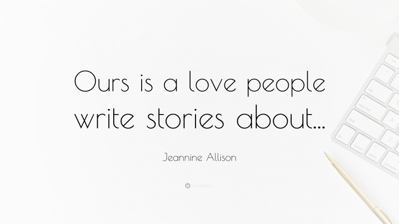 Jeannine Allison Quote: “Ours is a love people write stories about...”