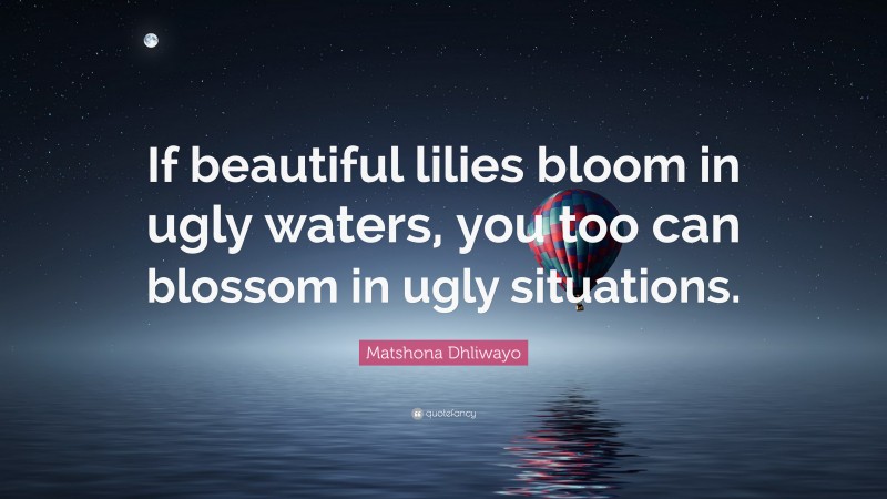 Matshona Dhliwayo Quote: “If beautiful lilies bloom in ugly waters, you too can blossom in ugly situations.”