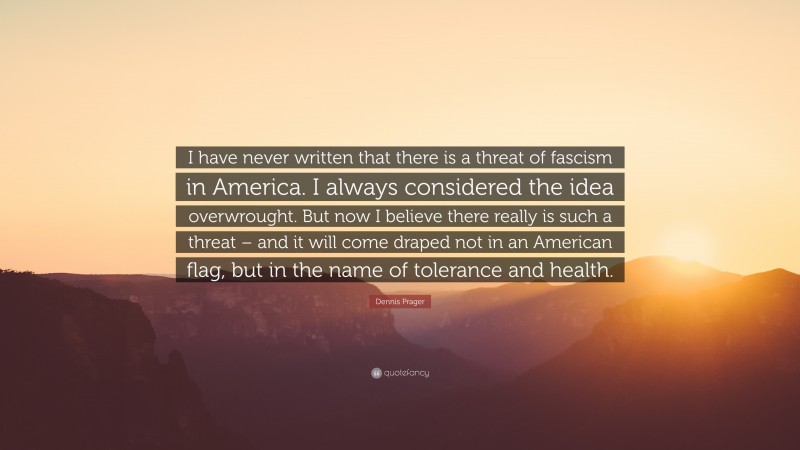 Dennis Prager Quote: “I have never written that there is a threat of fascism in America. I always considered the idea overwrought. But now I believe there really is such a threat – and it will come draped not in an American flag, but in the name of tolerance and health.”