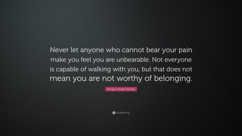 Morgan Harper Nichols Quote: “Never let anyone who cannot bear your pain make you feel you are unbearable. Not everyone is capable of walking with you, but that does not mean you are not worthy of belonging.”