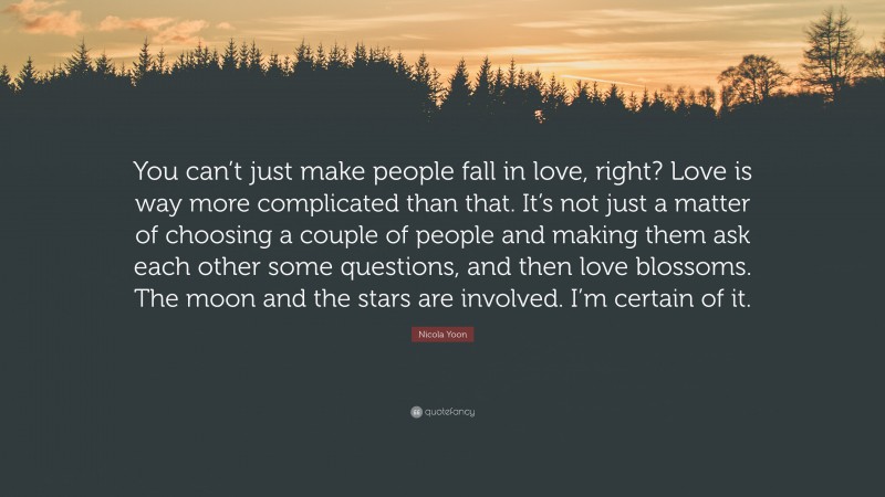 Nicola Yoon Quote: “You can’t just make people fall in love, right? Love is way more complicated than that. It’s not just a matter of choosing a couple of people and making them ask each other some questions, and then love blossoms. The moon and the stars are involved. I’m certain of it.”