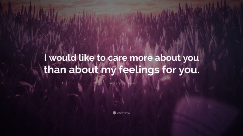 Waylon H. Lewis Quote: “I would like to care more about you than about my feelings for you.”