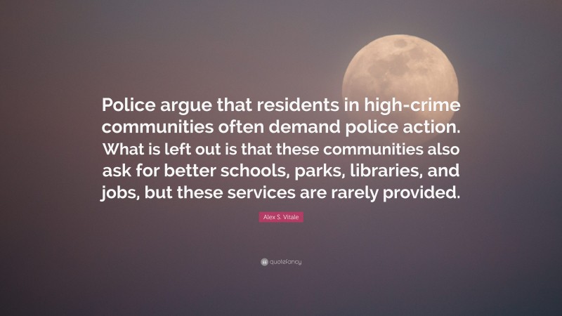Alex S. Vitale Quote: “Police argue that residents in high-crime communities often demand police action. What is left out is that these communities also ask for better schools, parks, libraries, and jobs, but these services are rarely provided.”