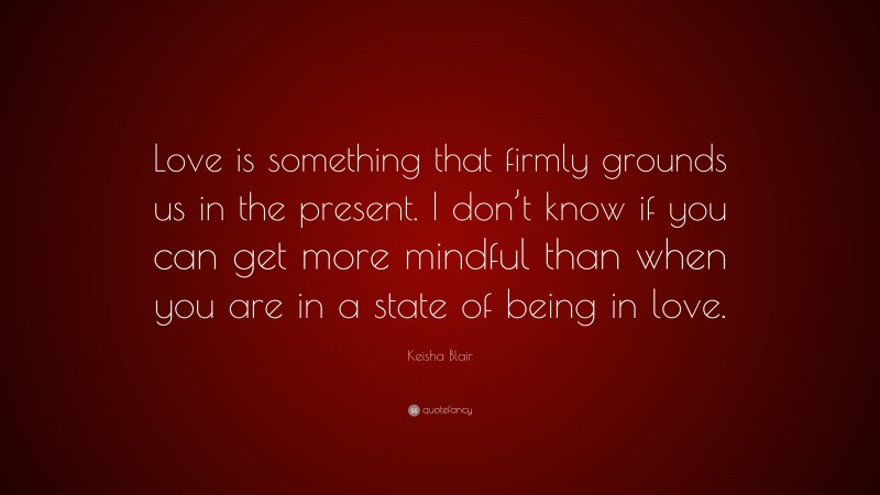 Keisha Blair Quote: “Love is something that firmly grounds us in the present. I don’t know if you can get more mindful than when you are in a state of being in love.”