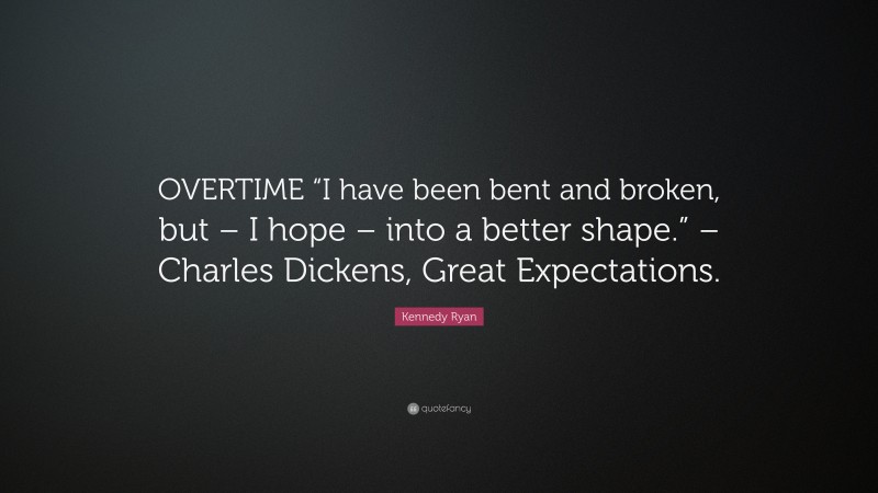 Kennedy Ryan Quote: “OVERTIME “I have been bent and broken, but – I hope – into a better shape.” – Charles Dickens, Great Expectations.”