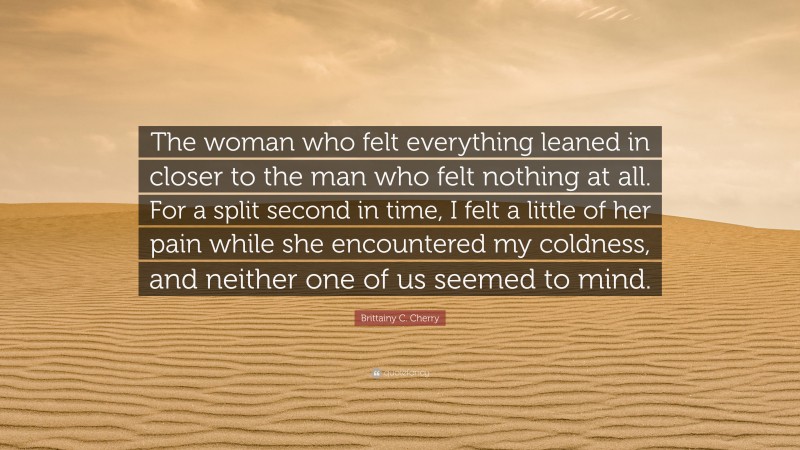 Brittainy C. Cherry Quote: “The woman who felt everything leaned in closer to the man who felt nothing at all. For a split second in time, I felt a little of her pain while she encountered my coldness, and neither one of us seemed to mind.”