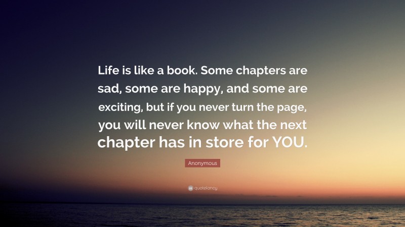 Anonymous Quote: “Life is like a book. Some chapters are sad, some are happy, and some are exciting, but if you never turn the page, you will never know what the next chapter has in store for YOU.”