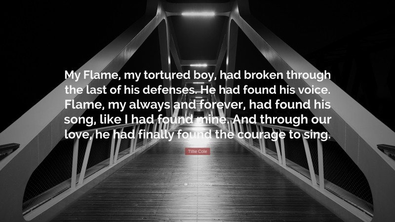 Tillie Cole Quote: “My Flame, my tortured boy, had broken through the last of his defenses. He had found his voice. Flame, my always and forever, had found his song, like I had found mine. And through our love, he had finally found the courage to sing.”