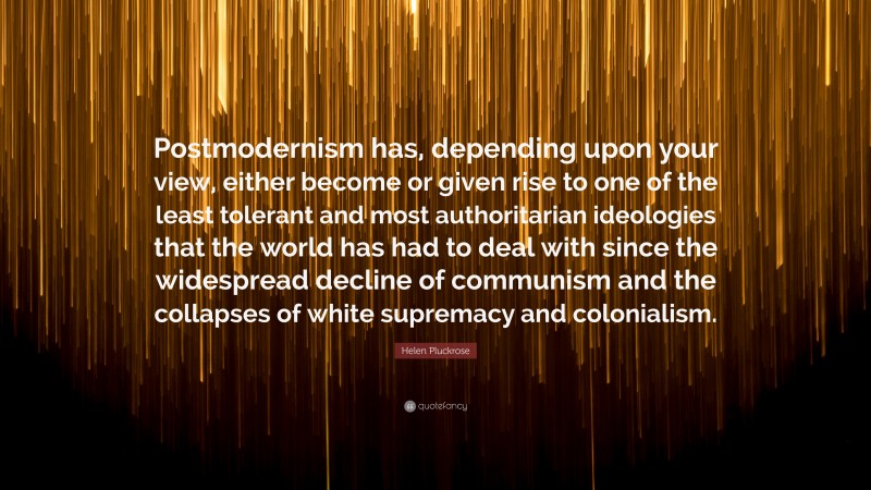 Helen Pluckrose Quote: “Postmodernism has, depending upon your view, either become or given rise to one of the least tolerant and most authoritarian ideologies that the world has had to deal with since the widespread decline of communism and the collapses of white supremacy and colonialism.”