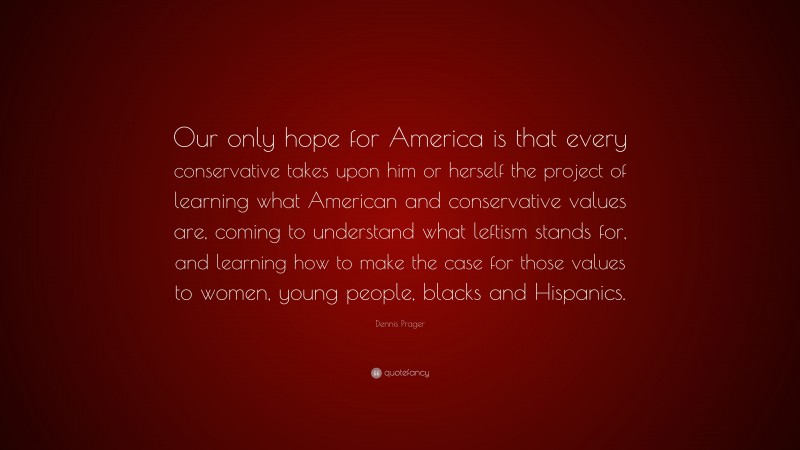 Dennis Prager Quote: “Our only hope for America is that every conservative takes upon him or herself the project of learning what American and conservative values are, coming to understand what leftism stands for, and learning how to make the case for those values to women, young people, blacks and Hispanics.”