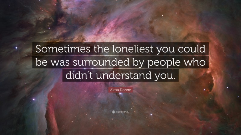Alexa Donne Quote: “Sometimes the loneliest you could be was surrounded by people who didn’t understand you.”