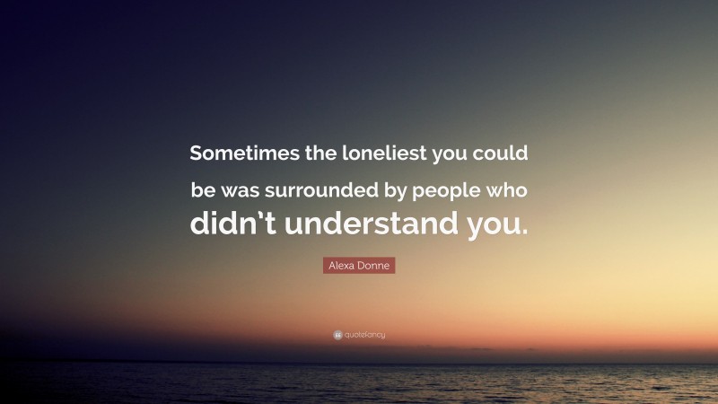 Alexa Donne Quote: “Sometimes the loneliest you could be was surrounded by people who didn’t understand you.”