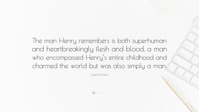 Casey McQuiston Quote: “The man Henry remembers is both superhuman and heartbreakingly flesh and blood, a man who encompassed Henry’s entire childhood and charmed the world but was also simply a man.”