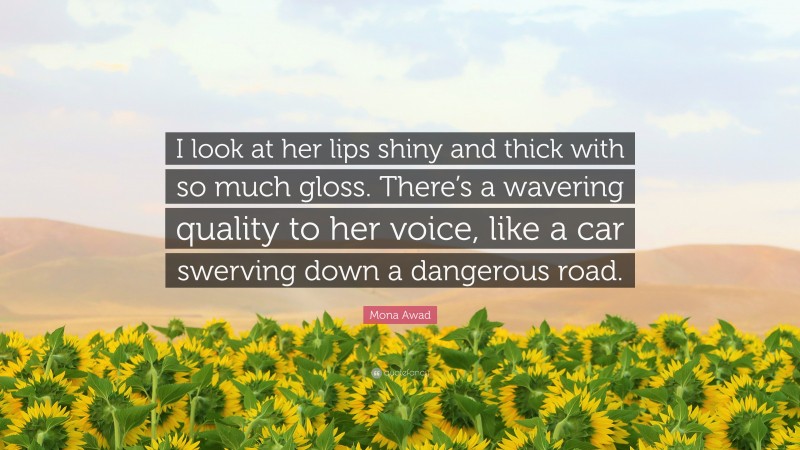 Mona Awad Quote: “I look at her lips shiny and thick with so much gloss. There’s a wavering quality to her voice, like a car swerving down a dangerous road.”