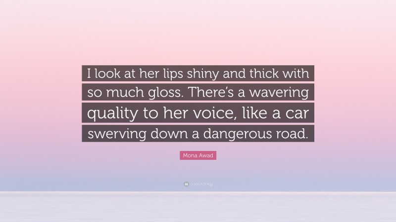 Mona Awad Quote: “I look at her lips shiny and thick with so much gloss. There’s a wavering quality to her voice, like a car swerving down a dangerous road.”