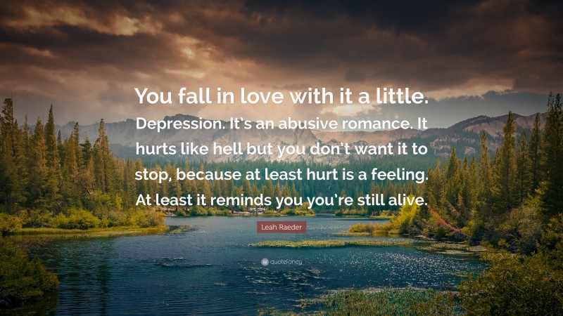 Leah Raeder Quote: “You fall in love with it a little. Depression. It’s an abusive romance. It hurts like hell but you don’t want it to stop, because at least hurt is a feeling. At least it reminds you you’re still alive.”