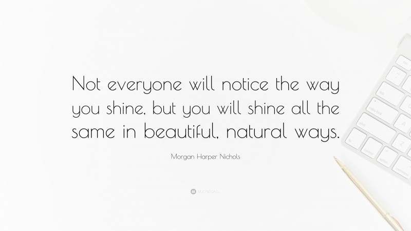 Morgan Harper Nichols Quote: “Not everyone will notice the way you shine, but you will shine all the same in beautiful, natural ways.”