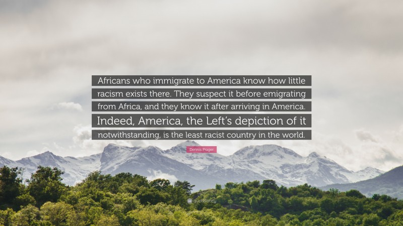 Dennis Prager Quote: “Africans who immigrate to America know how little racism exists there. They suspect it before emigrating from Africa, and they know it after arriving in America. Indeed, America, the Left’s depiction of it notwithstanding, is the least racist country in the world.”
