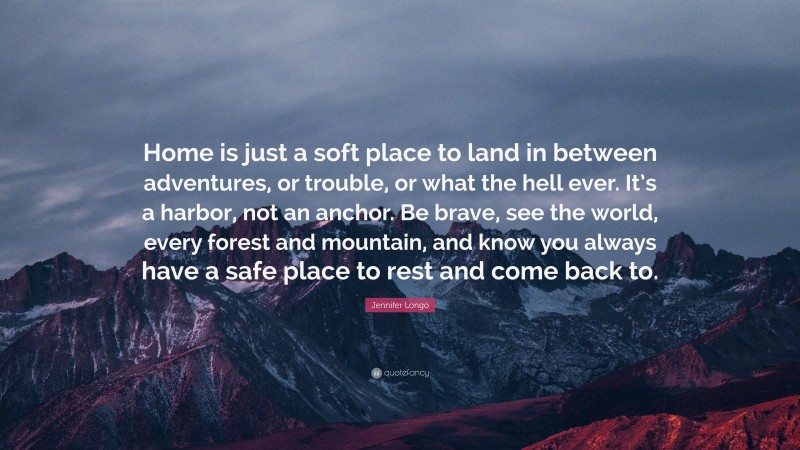 Jennifer Longo Quote: “Home is just a soft place to land in between adventures, or trouble, or what the hell ever. It’s a harbor, not an anchor. Be brave, see the world, every forest and mountain, and know you always have a safe place to rest and come back to.”