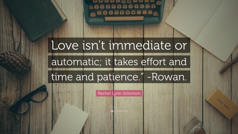 Rachel Lynn Solomon Quote: “Love isn’t immediate or automatic; it takes effort and time and patience.” -Rowan.”