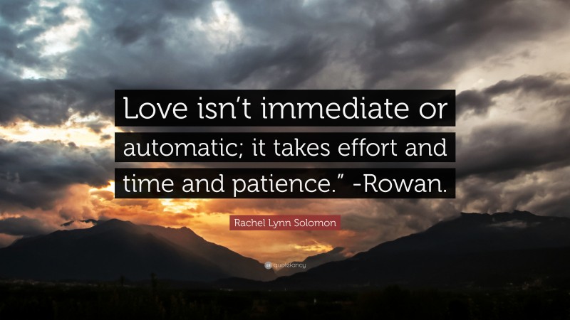 Rachel Lynn Solomon Quote: “Love isn’t immediate or automatic; it takes effort and time and patience.” -Rowan.”