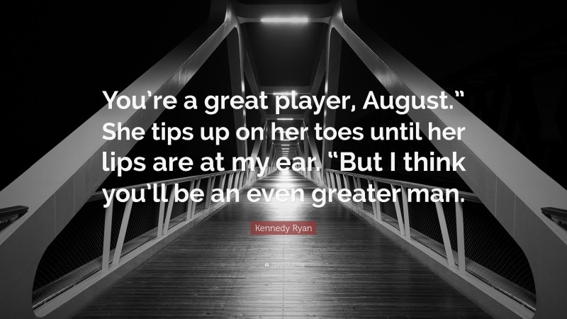 Kennedy Ryan Quote: “You’re a great player, August.” She tips up on her toes until her lips are at my ear. “But I think you’ll be an even greater man.”