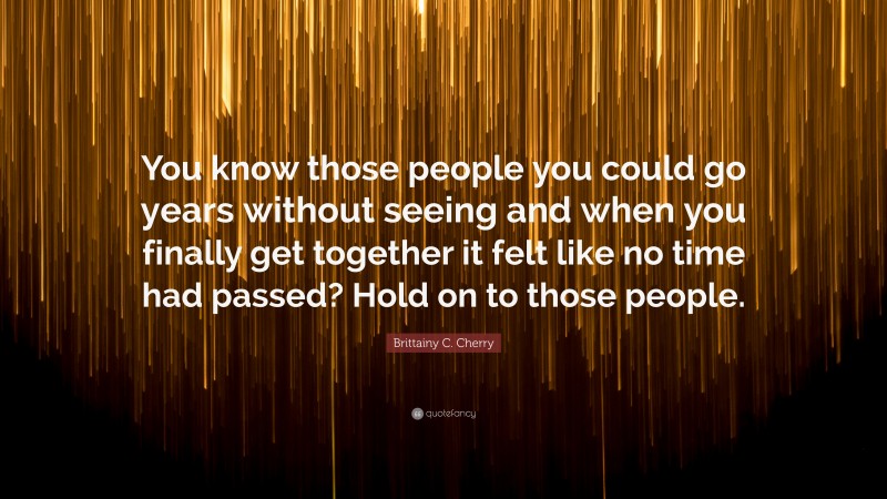 Brittainy C. Cherry Quote: “You know those people you could go years without seeing and when you finally get together it felt like no time had passed? Hold on to those people.”