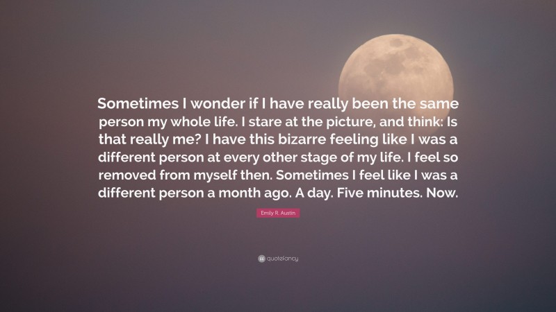 Emily R. Austin Quote: “Sometimes I wonder if I have really been the same person my whole life. I stare at the picture, and think: Is that really me? I have this bizarre feeling like I was a different person at every other stage of my life. I feel so removed from myself then. Sometimes I feel like I was a different person a month ago. A day. Five minutes. Now.”