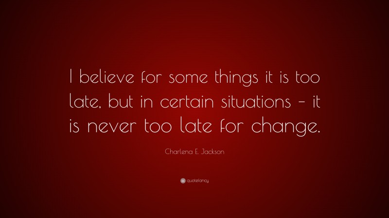 Charlena E. Jackson Quote: “I believe for some things it is too late, but in certain situations – it is never too late for change.”