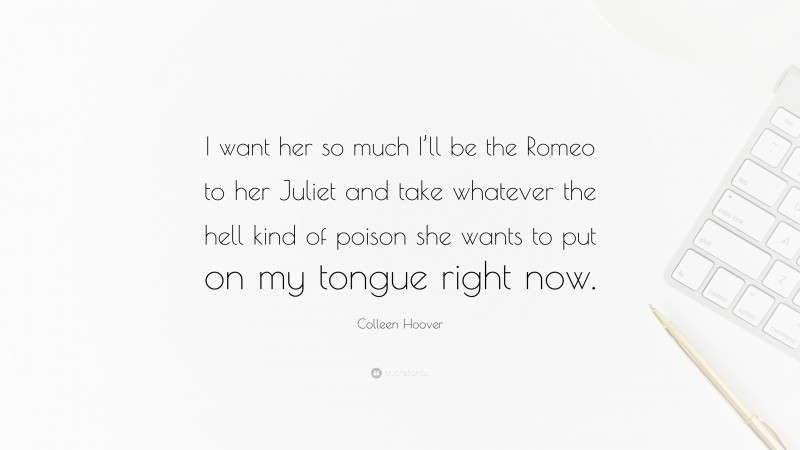 Colleen Hoover Quote: “I want her so much I’ll be the Romeo to her Juliet and take whatever the hell kind of poison she wants to put on my tongue right now.”