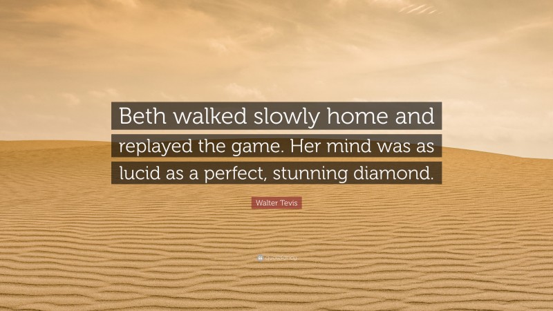 Walter Tevis Quote: “Beth walked slowly home and replayed the game. Her mind was as lucid as a perfect, stunning diamond.”