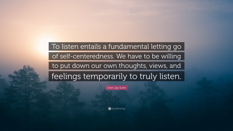 Oren Jay Sofer Quote: “To listen entails a fundamental letting go of self-centeredness. We have to be willing to put down our own thoughts, views, and feelings temporarily to truly listen.”