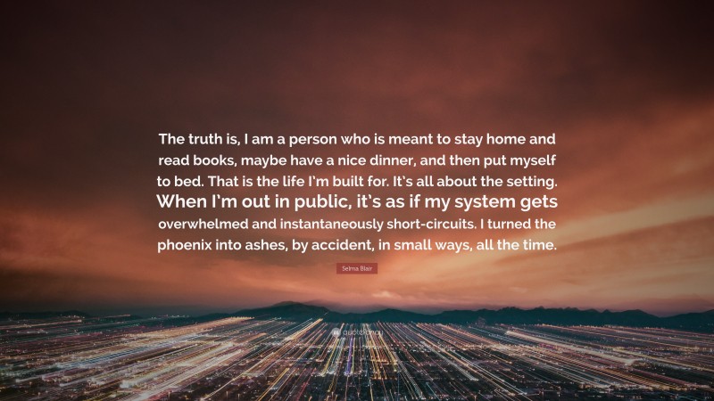 Selma Blair Quote: “The truth is, I am a person who is meant to stay home and read books, maybe have a nice dinner, and then put myself to bed. That is the life I’m built for. It’s all about the setting. When I’m out in public, it’s as if my system gets overwhelmed and instantaneously short-circuits. I turned the phoenix into ashes, by accident, in small ways, all the time.”