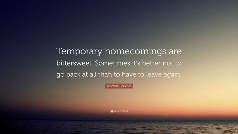 Amanda Bouchet Quote: “Temporary homecomings are bittersweet. Sometimes it’s better not to go back at all than to have to leave again.”