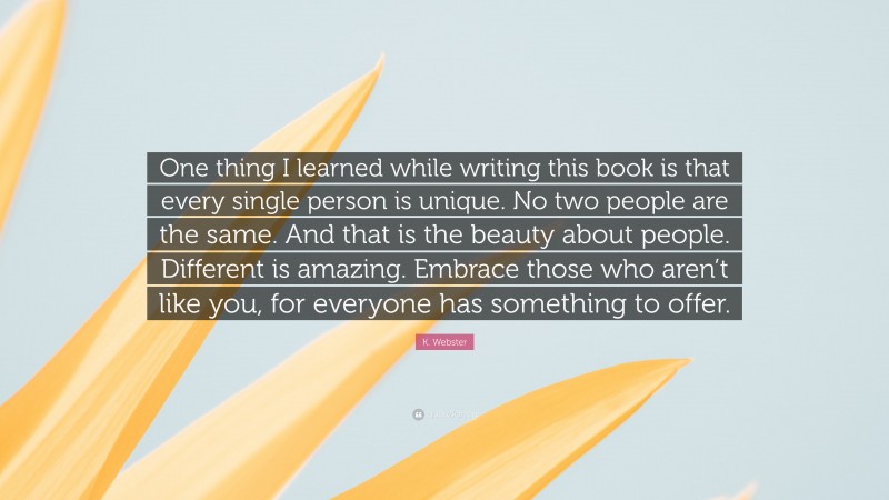 K. Webster Quote: “One thing I learned while writing this book is that every single person is unique. No two people are the same. And that is the beauty about people. Different is amazing. Embrace those who aren’t like you, for everyone has something to offer.”