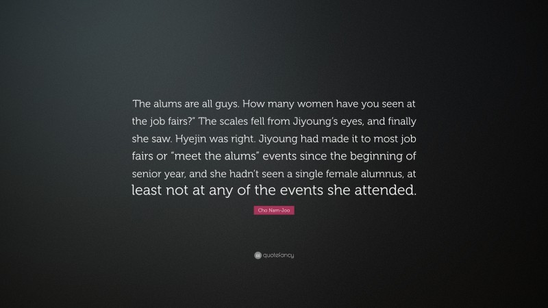 Cho Nam-Joo Quote: “The alums are all guys. How many women have you seen at the job fairs?” The scales fell from Jiyoung’s eyes, and finally she saw. Hyejin was right. Jiyoung had made it to most job fairs or “meet the alums” events since the beginning of senior year, and she hadn’t seen a single female alumnus, at least not at any of the events she attended.”
