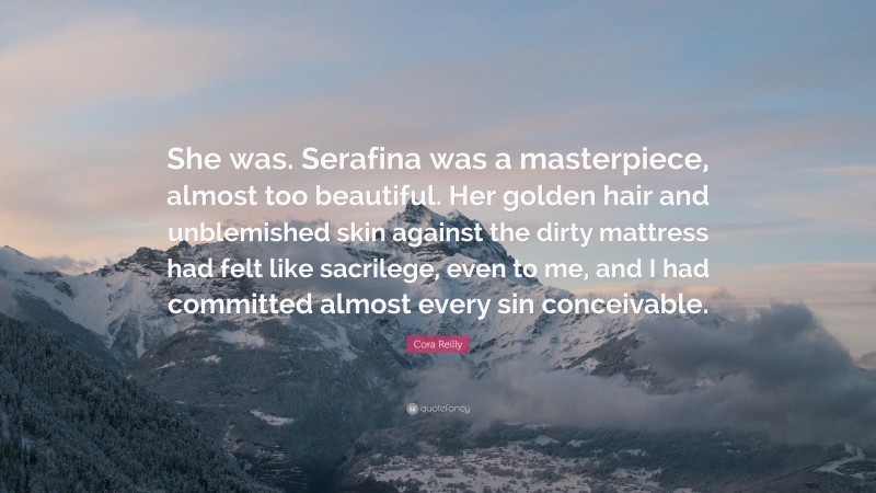 Cora Reilly Quote: “She was. Serafina was a masterpiece, almost too beautiful. Her golden hair and unblemished skin against the dirty mattress had felt like sacrilege, even to me, and I had committed almost every sin conceivable.”
