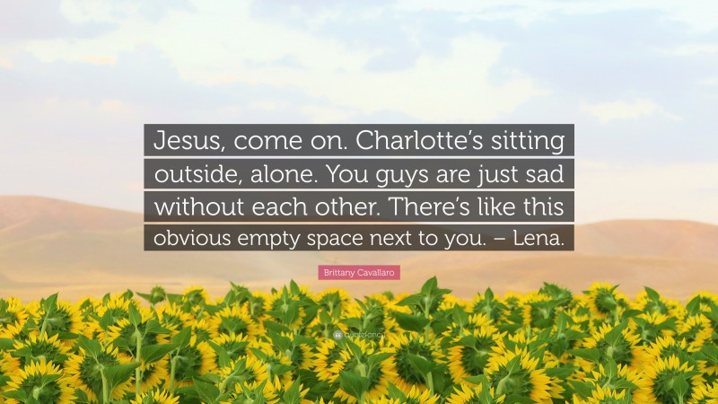 Brittany Cavallaro Quote: “Jesus, come on. Charlotte’s sitting outside, alone. You guys are just sad without each other. There’s like this obvious empty space next to you. – Lena.”