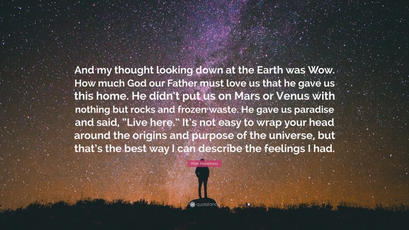 Mike Massimino Quote: “And my thought looking down at the Earth was Wow. How much God our Father must love us that he gave us this home. He didn’t put us on Mars or Venus with nothing but rocks and frozen waste. He gave us paradise and said, “Live here.” It’s not easy to wrap your head around the origins and purpose of the universe, but that’s the best way I can describe the feelings I had.”