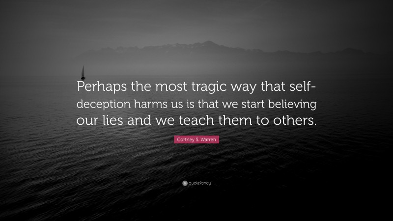 Cortney S. Warren Quote: “Perhaps the most tragic way that self-deception harms us is that we start believing our lies and we teach them to others.”