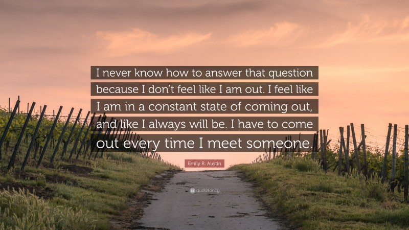 Emily R. Austin Quote: “I never know how to answer that question because I don’t feel like I am out. I feel like I am in a constant state of coming out, and like I always will be. I have to come out every time I meet someone.”