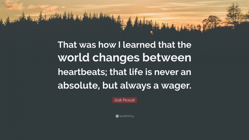 Jodi Picoult Quote: “That was how I learned that the world changes between heartbeats; that life is never an absolute, but always a wager.”