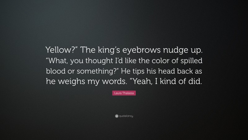 Laura Thalassa Quote: “Yellow?” The king’s eyebrows nudge up. “What, you thought I’d like the color of spilled blood or something?” He tips his head back as he weighs my words. “Yeah, I kind of did.”