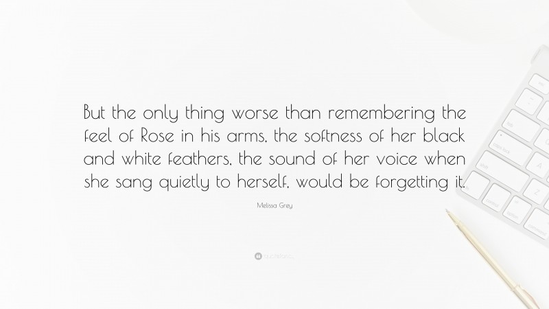 Melissa Grey Quote: “But the only thing worse than remembering the feel of Rose in his arms, the softness of her black and white feathers, the sound of her voice when she sang quietly to herself, would be forgetting it.”