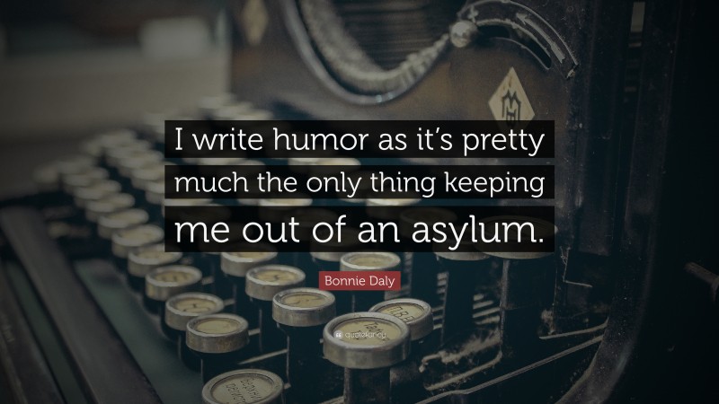Bonnie Daly Quote: “I write humor as it’s pretty much the only thing keeping me out of an asylum.”