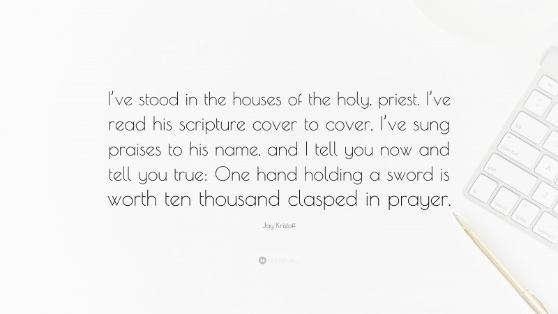 Jay Kristoff Quote: “I’ve stood in the houses of the holy, priest. I’ve read his scripture cover to cover, I’ve sung praises to his name, and I tell you now and tell you true: One hand holding a sword is worth ten thousand clasped in prayer.”