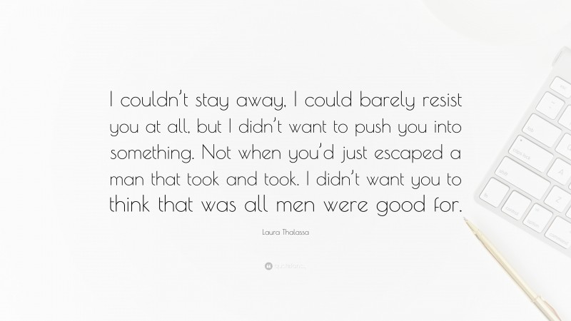 Laura Thalassa Quote: “I couldn’t stay away, I could barely resist you at all, but I didn’t want to push you into something. Not when you’d just escaped a man that took and took. I didn’t want you to think that was all men were good for.”