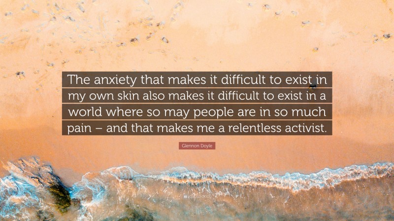 Glennon Doyle Quote: “The anxiety that makes it difficult to exist in my own skin also makes it difficult to exist in a world where so may people are in so much pain – and that makes me a relentless activist.”