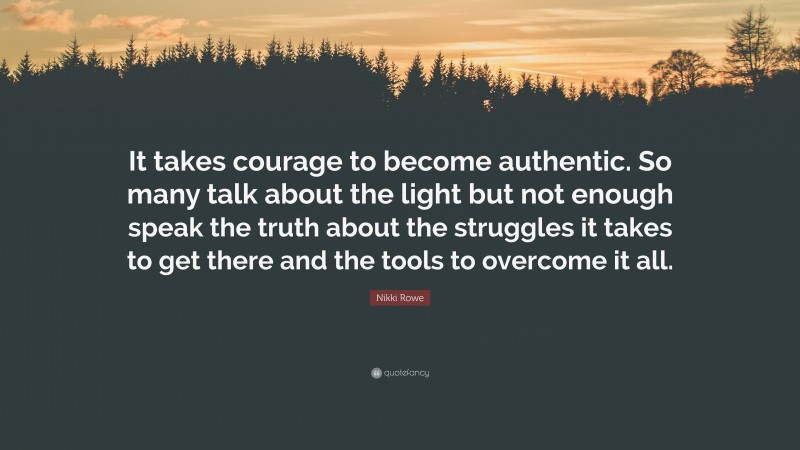 Nikki Rowe Quote: “It takes courage to become authentic. So many talk about the light but not enough speak the truth about the struggles it takes to get there and the tools to overcome it all.”