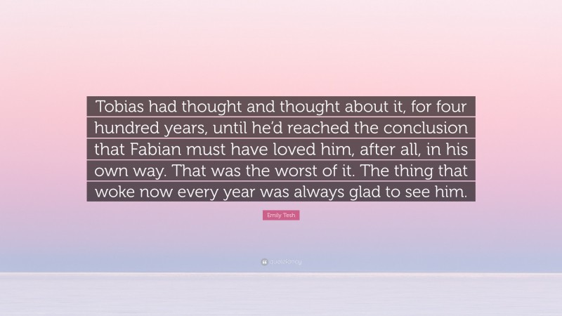 Emily Tesh Quote: “Tobias had thought and thought about it, for four hundred years, until he’d reached the conclusion that Fabian must have loved him, after all, in his own way. That was the worst of it. The thing that woke now every year was always glad to see him.”